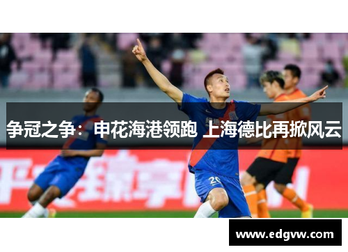 争冠之争：申花海港领跑 上海德比再掀风云